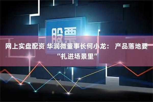 网上实盘配资 华润微董事长何小龙： 产品落地要“扎进场景里”