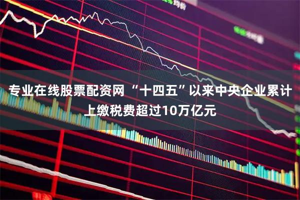 专业在线股票配资网 “十四五”以来中央企业累计上缴税费超过10万亿元