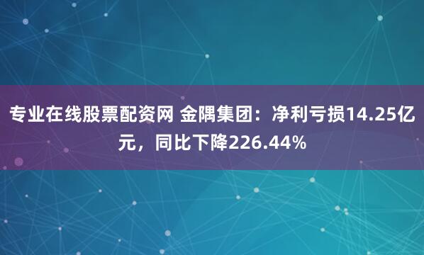 专业在线股票配资网 金隅集团：净利亏损14.25亿元，同比下降226.44%