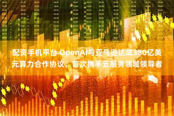 配资手机平台 OpenAI与亚马逊达成380亿美元算力合作协议，首次携手云服务领域领导者
