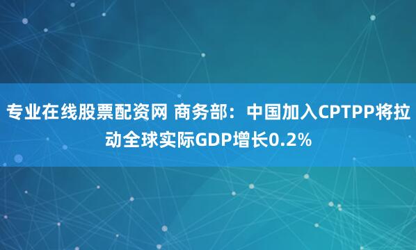 专业在线股票配资网 商务部：中国加入CPTPP将拉动全球实际GDP增长0.2%