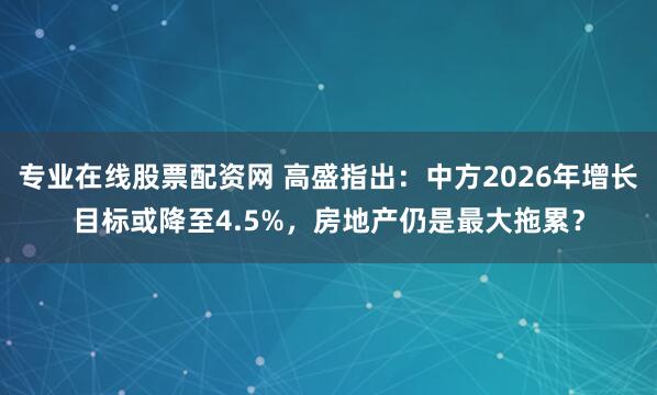 专业在线股票配资网 高盛指出：中方2026年增长目标或降至4.5%，房地产仍是最大拖累？