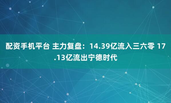 配资手机平台 主力复盘：14.39亿流入三六零 17.13亿流出宁德时代