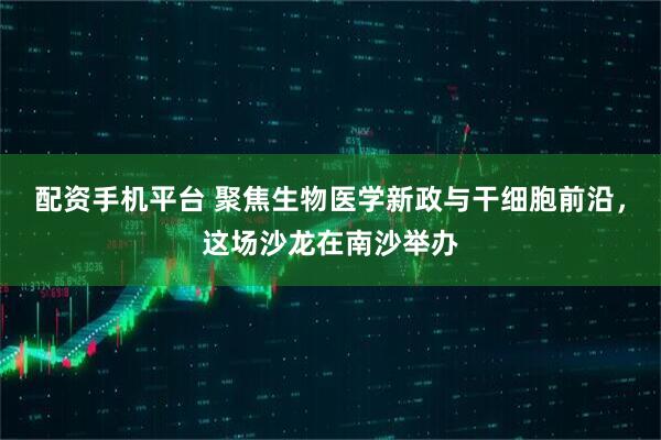 配资手机平台 聚焦生物医学新政与干细胞前沿，这场沙龙在南沙举办