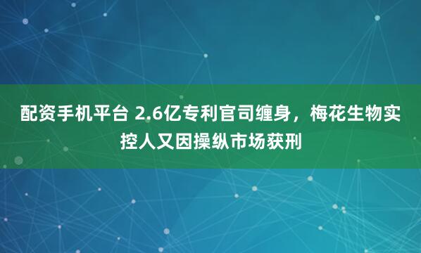 配资手机平台 2.6亿专利官司缠身，梅花生物实控人又因操纵市场获刑