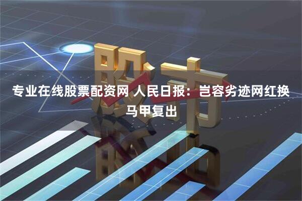 专业在线股票配资网 人民日报：岂容劣迹网红换马甲复出