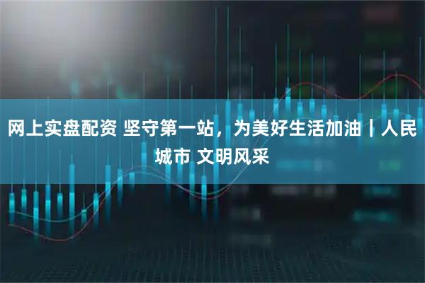 网上实盘配资 坚守第一站，为美好生活加油｜人民城市 文明风采