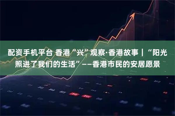 配资手机平台 香港“兴”观察·香港故事｜“阳光照进了我们的生活”——香港市民的安居愿景