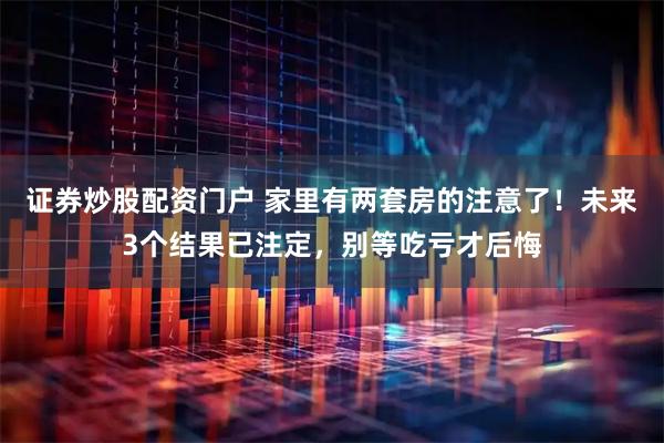 证券炒股配资门户 家里有两套房的注意了！未来3个结果已注定，别等吃亏才后悔