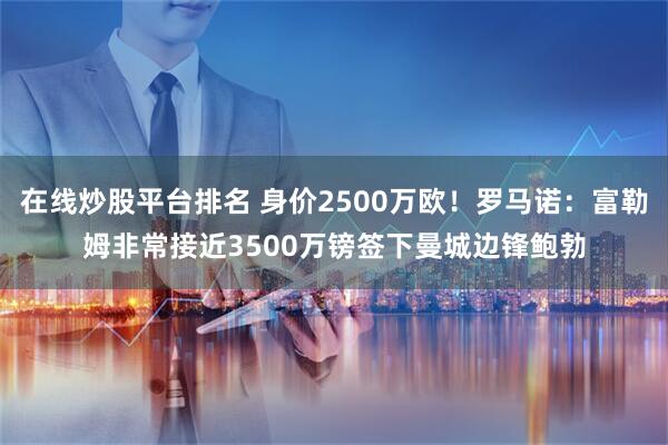 在线炒股平台排名 身价2500万欧！罗马诺：富勒姆非常接近3500万镑签下曼城边锋鲍勃