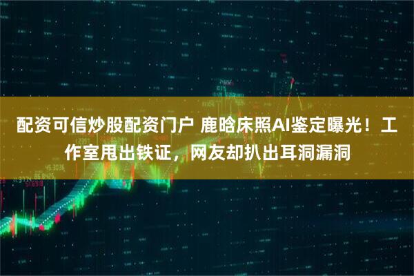 配资可信炒股配资门户 鹿晗床照AI鉴定曝光！工作室甩出铁证，网友却扒出耳洞漏洞