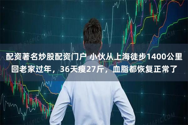 配资著名炒股配资门户 小伙从上海徒步1400公里回老家过年，36天瘦27斤，血脂都恢复正常了