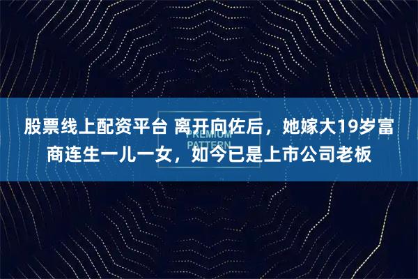 股票线上配资平台 离开向佐后，她嫁大19岁富商连生一儿一女，如今已是上市公司老板
