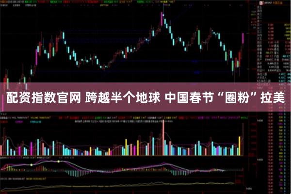 配资指数官网 跨越半个地球 中国春节“圈粉”拉美