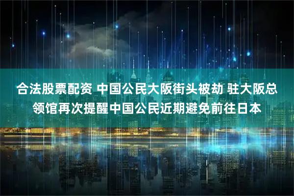 合法股票配资 中国公民大阪街头被劫 驻大阪总领馆再次提醒中国公民近期避免前往日本