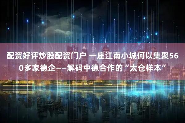 配资好评炒股配资门户 一座江南小城何以集聚560多家德企——解码中德合作的“太仓样本”