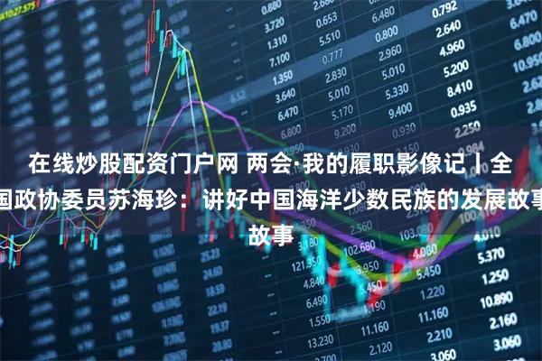 在线炒股配资门户网 两会·我的履职影像记丨全国政协委员苏海珍：讲好中国海洋少数民族的发展故事