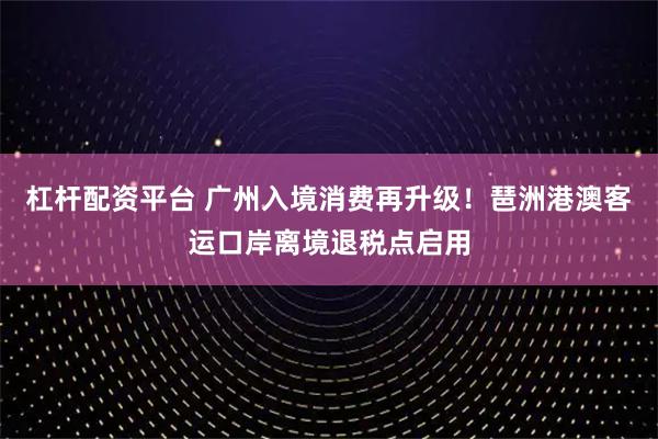 杠杆配资平台 广州入境消费再升级！琶洲港澳客运口岸离境退税点启用