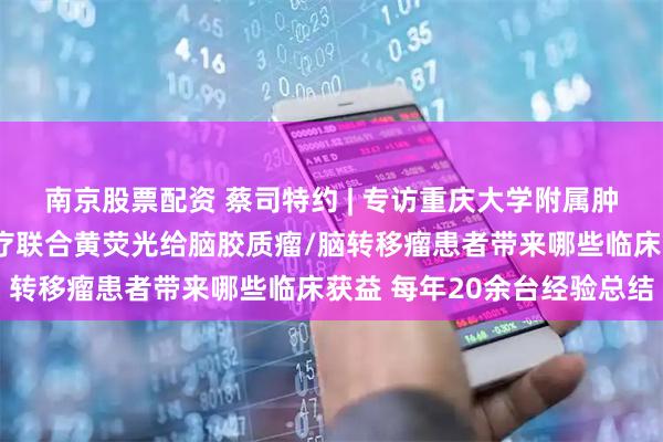 南京股票配资 蔡司特约 | 专访重庆大学附属肿瘤医院杨海峰：术中放疗联合黄荧光给脑胶质瘤/脑转移瘤患者带来哪些临床获益 每年20余台经验总结