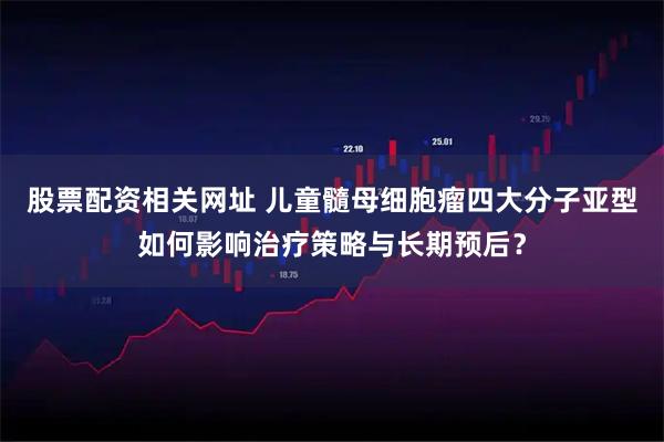 股票配资相关网址 儿童髓母细胞瘤四大分子亚型如何影响治疗策略与长期预后？