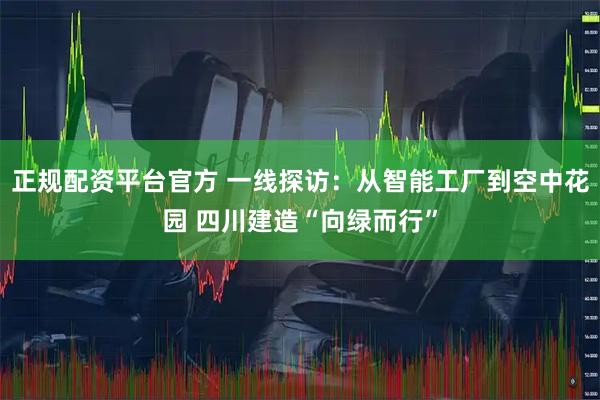 正规配资平台官方 一线探访：从智能工厂到空中花园 四川建造“向绿而行”