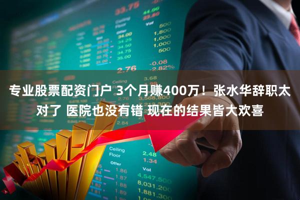 专业股票配资门户 3个月赚400万！张水华辞职太对了 医院也没有错 现在的结果皆大欢喜