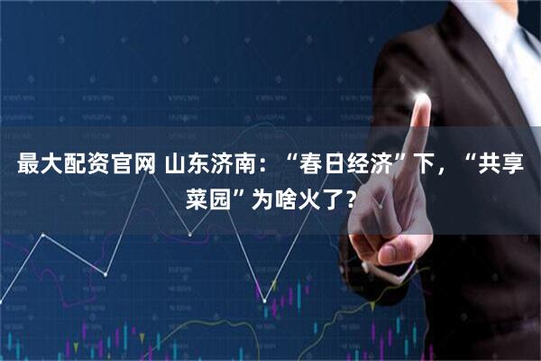 最大配资官网 山东济南：“春日经济”下，“共享菜园”为啥火了？