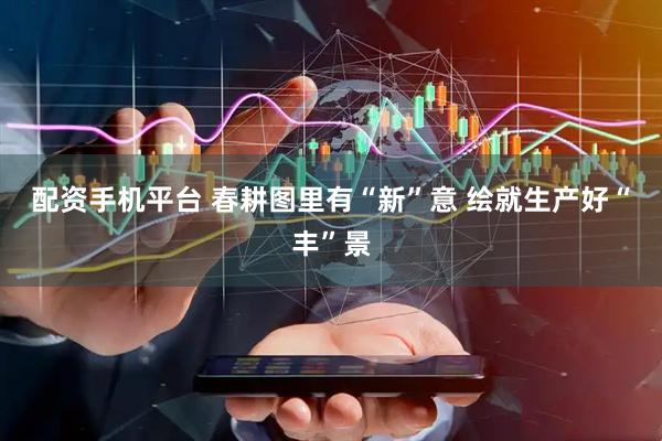 配资手机平台 春耕图里有“新”意 绘就生产好“丰”景