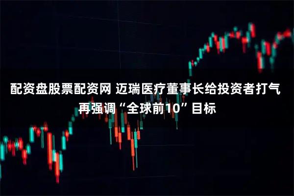 配资盘股票配资网 迈瑞医疗董事长给投资者打气 再强调“全球前10”目标