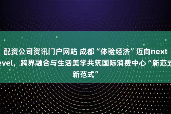 配资公司资讯门户网站 成都“体验经济”迈向next level，跨界融合与生活美学共筑国际消费中心“新范式”