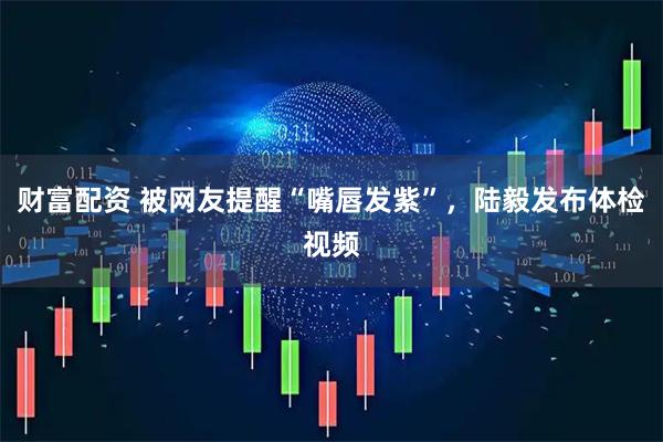 财富配资 被网友提醒“嘴唇发紫”，陆毅发布体检视频