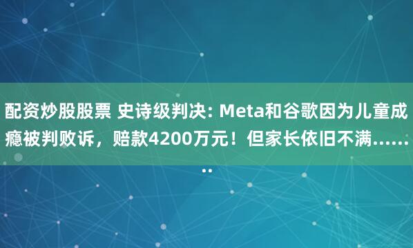配资炒股股票 史诗级判决: Meta和谷歌因为儿童成瘾被判败诉，赔款4200万元！但家长依旧不满......