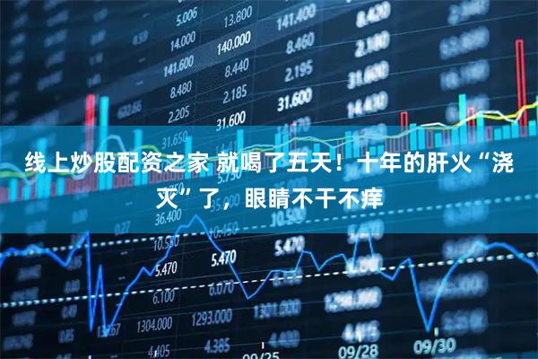 线上炒股配资之家 就喝了五天！十年的肝火“浇灭”了，眼睛不干不痒