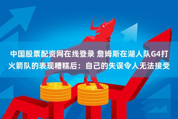 中国股票配资网在线登录 詹姆斯在湖人队G4打火箭队的表现糟糕后：自己的失误令人无法接受