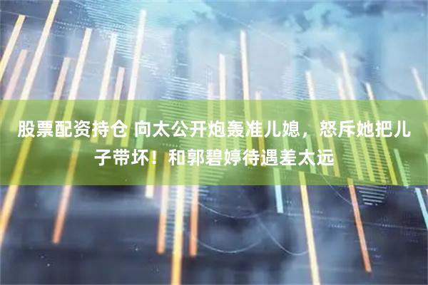 股票配资持仓 向太公开炮轰准儿媳，怒斥她把儿子带坏！和郭碧婷待遇差太远