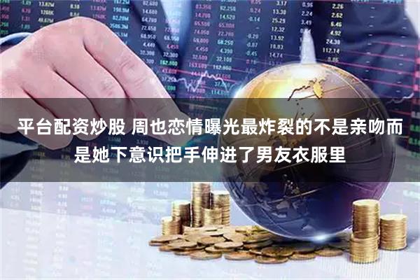 平台配资炒股 周也恋情曝光最炸裂的不是亲吻而是她下意识把手伸进了男友衣服里