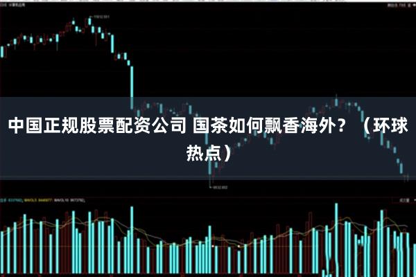 中国正规股票配资公司 国茶如何飘香海外？（环球热点）