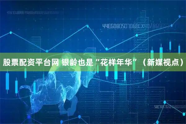 股票配资平台网 银龄也是“花样年华”（新媒视点）