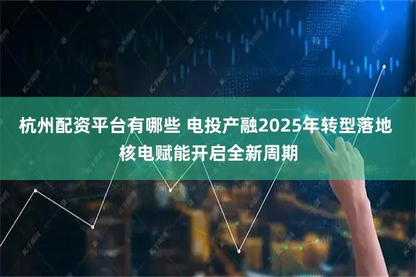 杭州配资平台有哪些 电投产融2025年转型落地 核电赋能开启全新周期