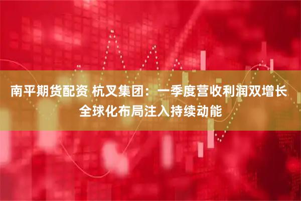 南平期货配资 杭叉集团：一季度营收利润双增长 全球化布局注入持续动能