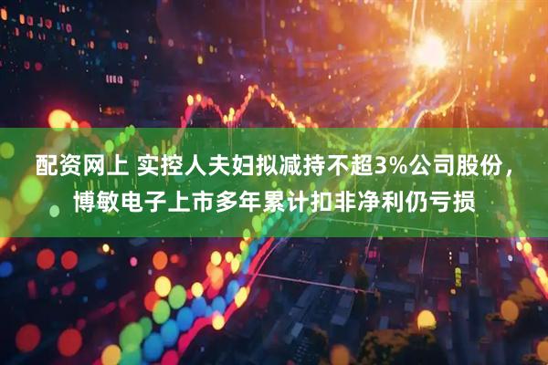 配资网上 实控人夫妇拟减持不超3%公司股份，博敏电子上市多年累计扣非净利仍亏损