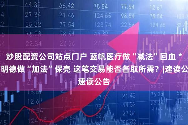 炒股配资公司站点门户 蓝帆医疗做“减法”回血 *ST明德做“加法”保壳 这笔交易能否各取所需？|速读公告