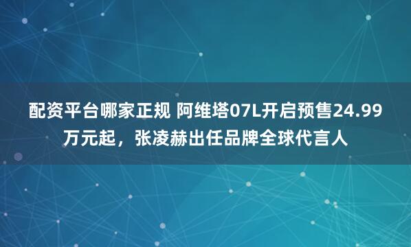 配资平台哪家正规 阿维塔07L开启预售24.99万元起，张凌赫出任品牌全球代言人