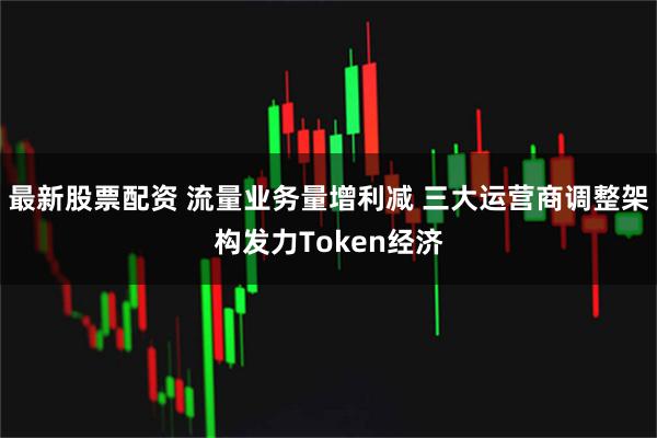最新股票配资 流量业务量增利减 三大运营商调整架构发力Token经济