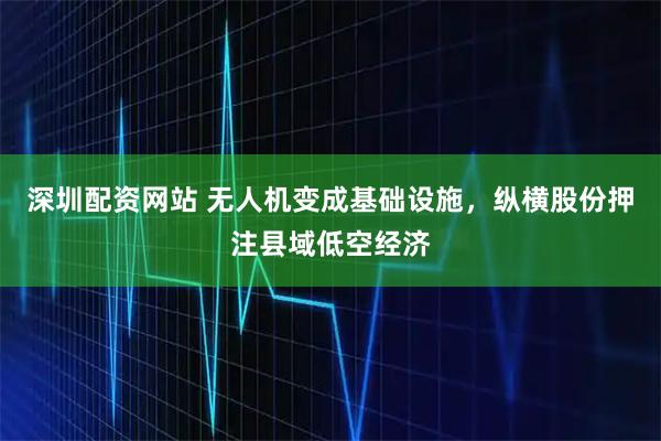 深圳配资网站 无人机变成基础设施，纵横股份押注县域低空经济