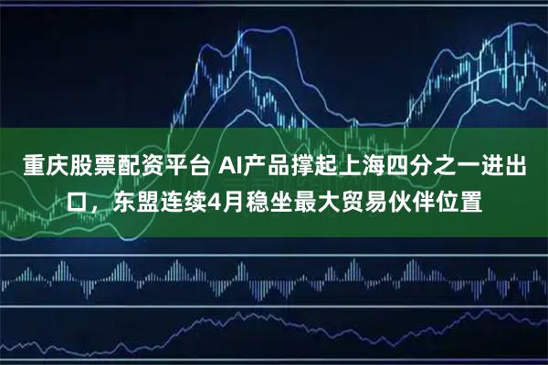 重庆股票配资平台 AI产品撑起上海四分之一进出口，东盟连续4月稳坐最大贸易伙伴位置